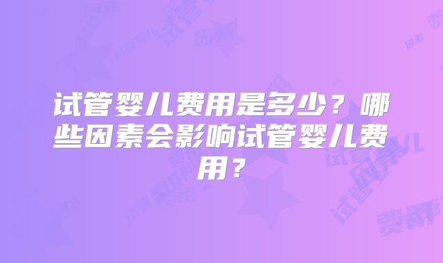 试管婴儿费用是多少？哪些因素会影响试管婴儿费用？