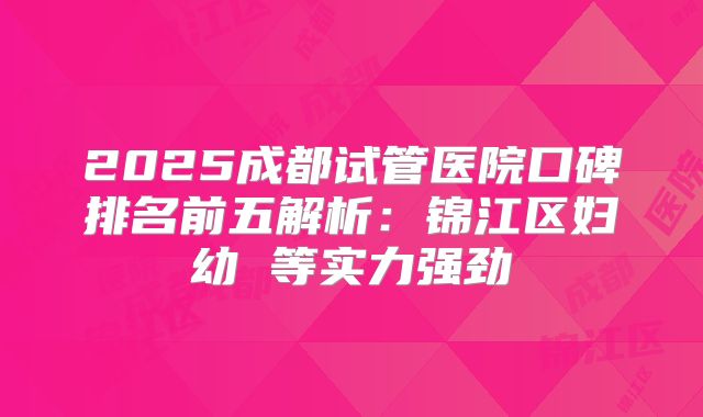 2025成都试管医院口碑排名前五解析：锦江区妇幼 等实力强劲