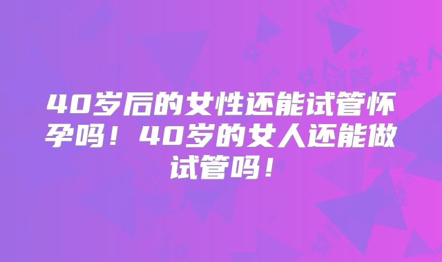 40岁后的女性还能试管怀孕吗！40岁的女人还能做试管吗！