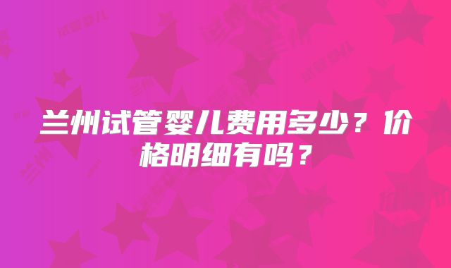 兰州试管婴儿费用多少?价格明细有吗?