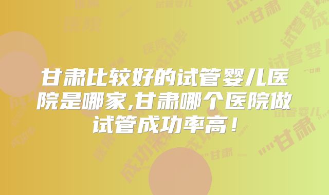 甘肃比较好的试管婴儿医院是哪家,甘肃哪个医院做试管成功率高！