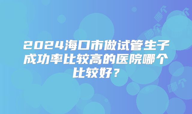 2024海口市做试管生子成功率比较高的医院哪个比较好？