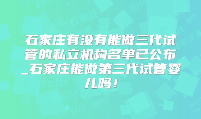 石家庄有没有能做三代试管的私立机构名单已公布_石家庄能做第三代试管婴儿吗！