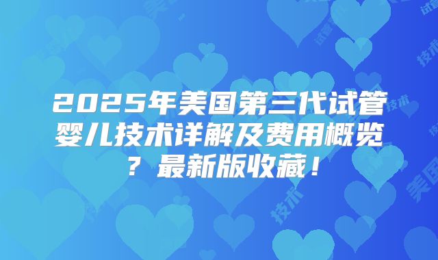 2025年美国第三代试管婴儿技术详解及费用概览？最新版收藏！