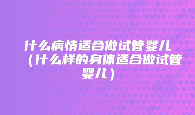 什么病情适合做试管婴儿（什么样的身体适合做试管婴儿）