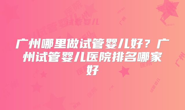 广州哪里做试管婴儿好？广州试管婴儿医院排名哪家好