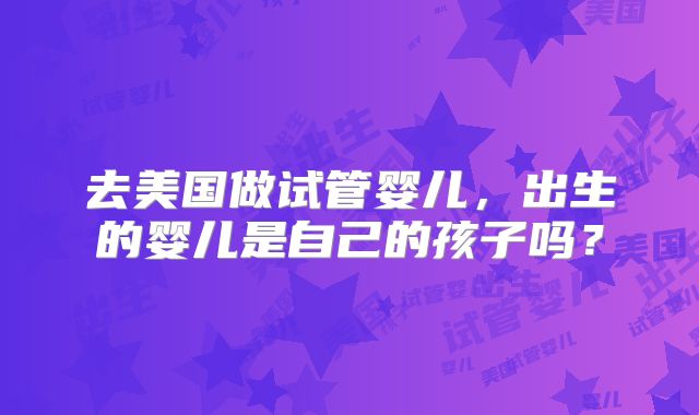 去美国做试管婴儿，出生的婴儿是自己的孩子吗？