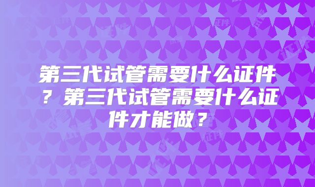 第三代试管需要什么证件?第三代试管需要什么证件才能做?
