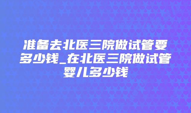 准备去北医三院做试管要多少钱_在北医三院做试管婴儿多少钱