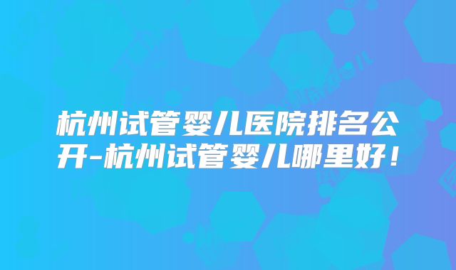 杭州试管婴儿医院排名公开-杭州试管婴儿哪里好！