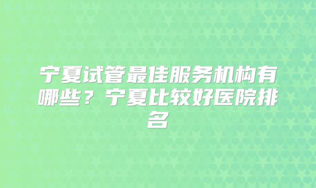宁夏试管最佳服务机构有哪些？宁夏比较好医院排名