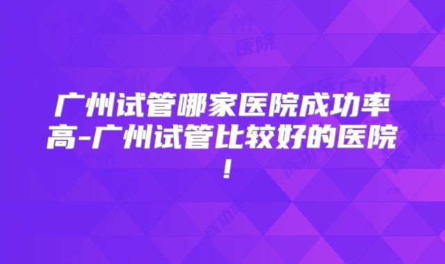 广州试管哪家医院成功率高-广州试管比较好的医院！