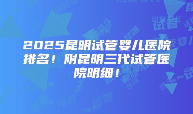 2025昆明试管婴儿医院排名！附昆明三代试管医院明细！