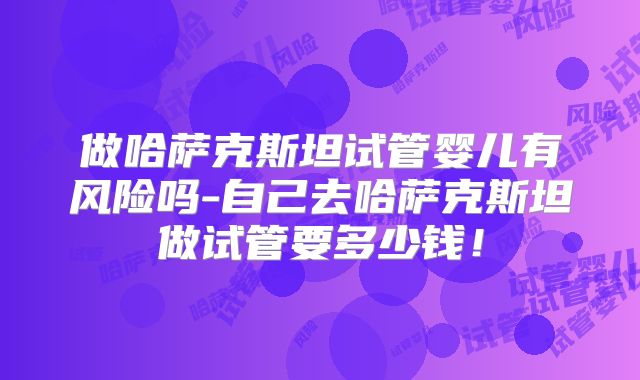 做哈萨克斯坦试管婴儿有风险吗-自己去哈萨克斯坦做试管要多少钱！