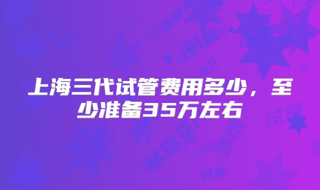 上海三代试管费用多少，至少准备35万左右