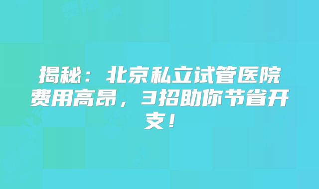 揭秘：北京私立试管医院费用高昂，3招助你节省开支！
