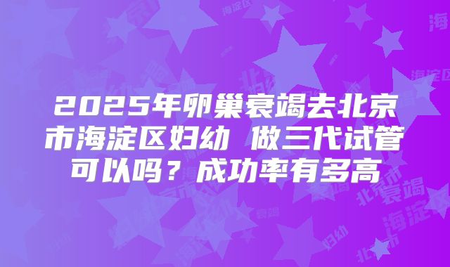2025年卵巢衰竭去北京市海淀区妇幼 做三代试管可以吗？成功率有多高