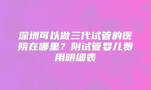 深圳可以做三代试管的医院在哪里？附试管婴儿费用明细表