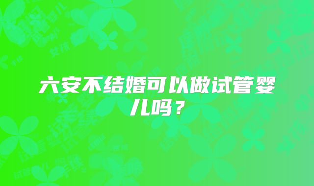 六安不结婚可以做试管婴儿吗？