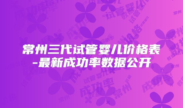 常州三代试管婴儿价格表-最新成功率数据公开