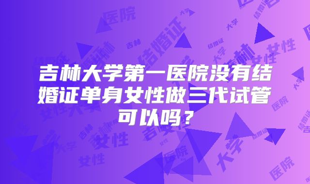 吉林大学第一医院没有结婚证单身女性做三代试管可以吗？