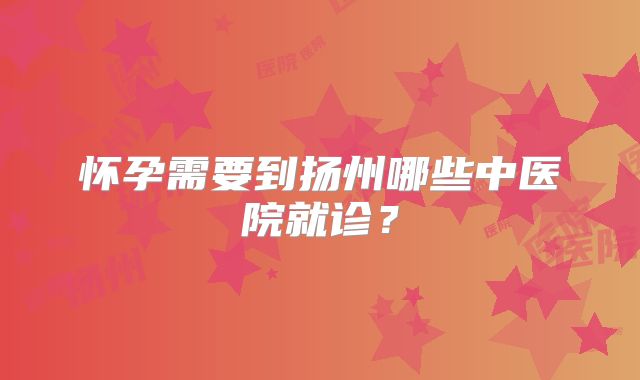 怀孕需要到扬州哪些中医院就诊？