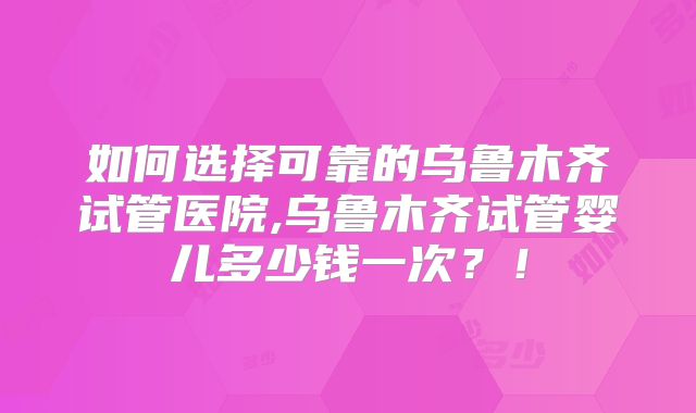 如何选择可靠的乌鲁木齐试管医院,乌鲁木齐试管婴儿多少钱一次？！