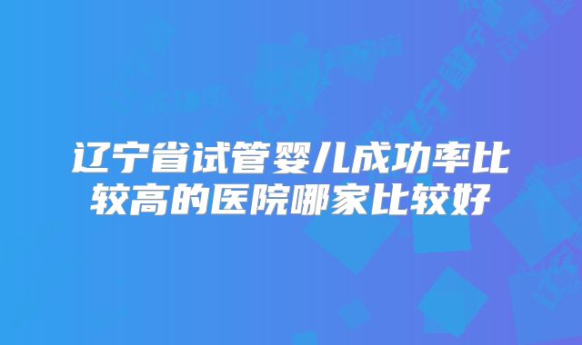 辽宁省试管婴儿成功率比较高的医院哪家比较好