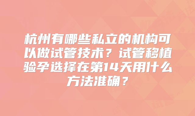 杭州有哪些私立的机构可以做试管技术？试管移植验孕选择在第14天用什么方法准确？