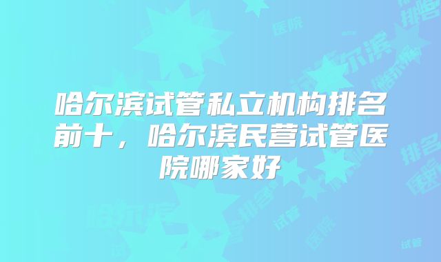 哈尔滨试管私立机构排名前十,哈尔滨民营试管医院哪家好
