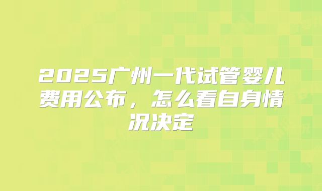 2025广州一代试管婴儿费用公布，怎么看自身情况决定