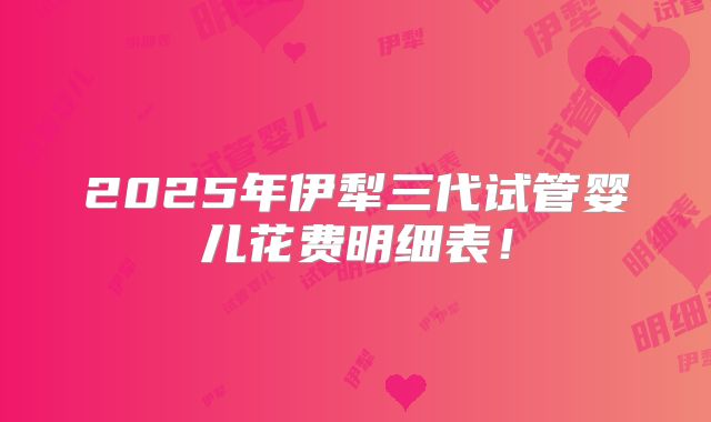 2025年伊犁三代试管婴儿花费明细表！