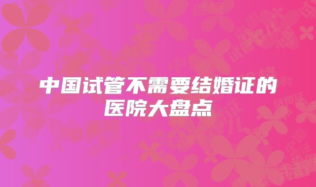 中国试管不需要结婚证的医院大盘点