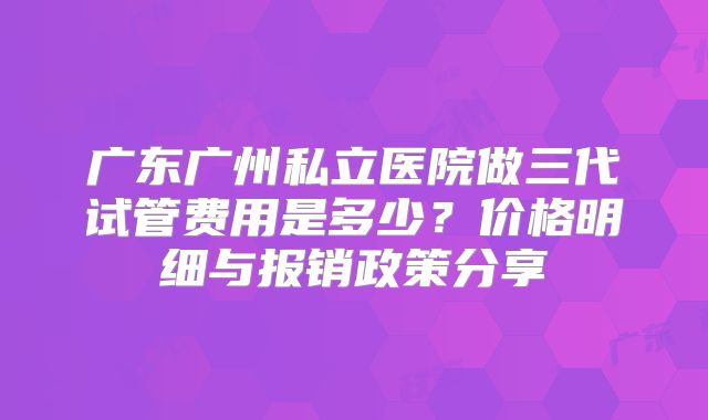 广东广州私立医院做三代试管费用是多少?价格明细与报销政策分享