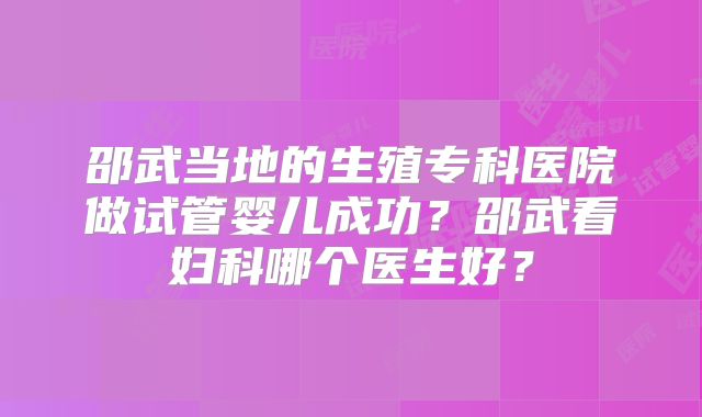 邵武当地的生殖专科医院做试管婴儿成功?邵武看妇科哪个医生好?