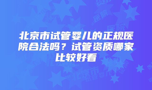 北京市试管婴儿的正规医院合法吗？试管资质哪家比较好看