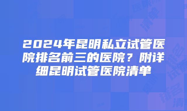 2024年昆明私立试管医院排名前三的医院？附详细昆明试管医院清单