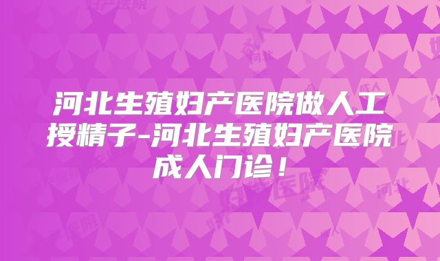 河北生殖妇产医院做人工授精子-河北生殖妇产医院成人门诊！