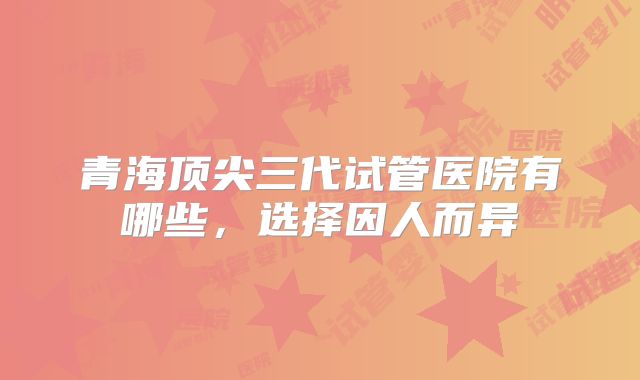 青海顶尖三代试管医院有哪些,选择因人而异