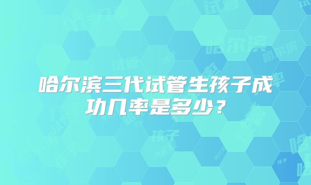 哈尔滨三代试管生孩子成功几率是多少？