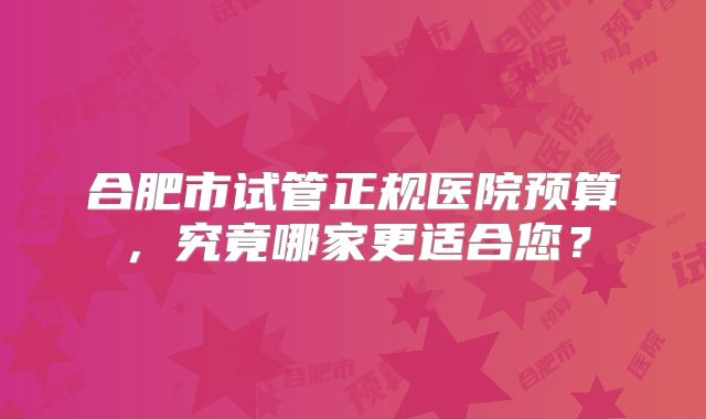 合肥市试管正规医院预算，究竟哪家更适合您？