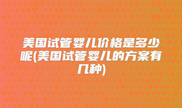 美国试管婴儿价格是多少呢(美国试管婴儿的方案有几种)