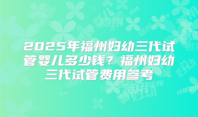 2025年福州妇幼三代试管婴儿多少钱?福州妇幼三代试管费用参考