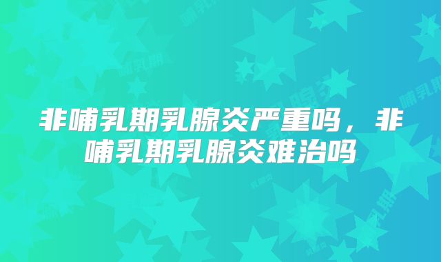 非哺乳期乳腺炎严重吗，非哺乳期乳腺炎难治吗