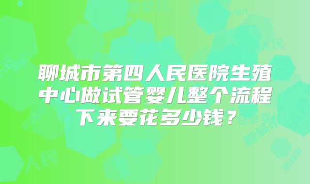 聊城市第四人民医院生殖中心做试管婴儿整个流程下来要花多少钱？