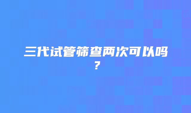 三代试管筛查两次可以吗？
