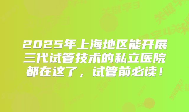 2025年上海地区能开展三代试管技术的私立医院都在这了，试管前必读！
