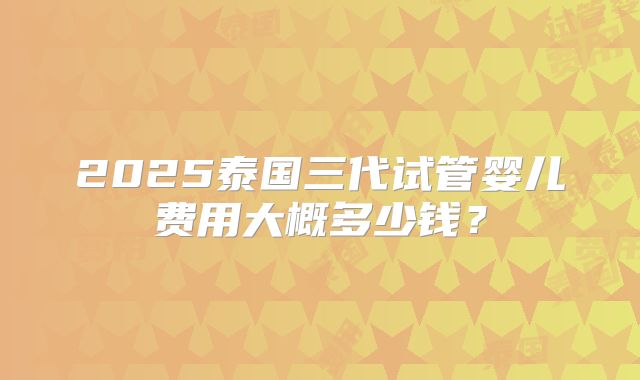 2025泰国三代试管婴儿费用大概多少钱？