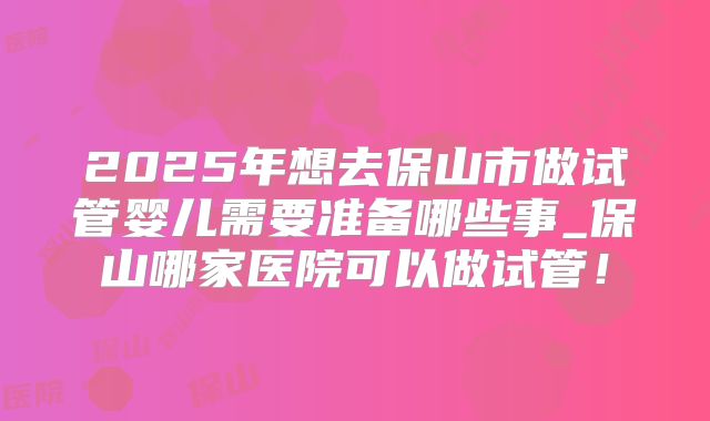 2025年想去保山市做试管婴儿需要准备哪些事_保山哪家医院可以做试管！