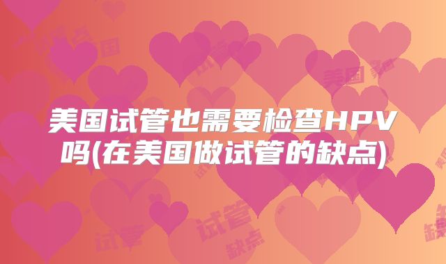美国试管也需要检查HPV吗(在美国做试管的缺点)